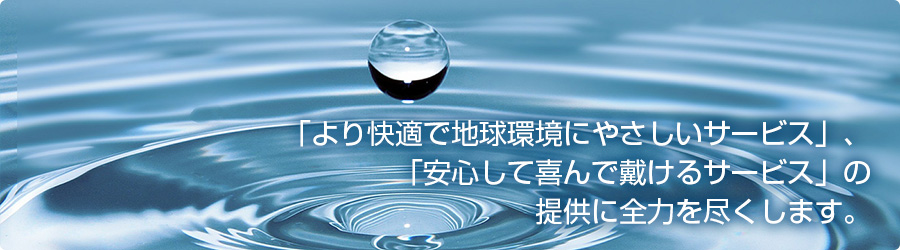 「より快適で地球環境にやさしいサービス」、「安心して喜んで戴けるサービス」の提供に全力を尽くします。